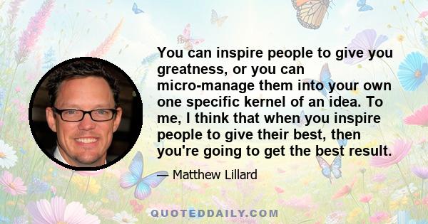 You can inspire people to give you greatness, or you can micro-manage them into your own one specific kernel of an idea. To me, I think that when you inspire people to give their best, then you're going to get the best