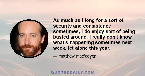 As much as I long for a sort of security and consistency sometimes, I do enjoy sort of being busted around. I really don't know what's happening sometimes next week, let alone this year.