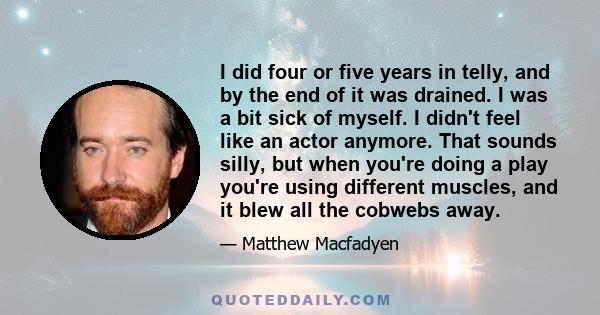 I did four or five years in telly, and by the end of it was drained. I was a bit sick of myself. I didn't feel like an actor anymore. That sounds silly, but when you're doing a play you're using different muscles, and