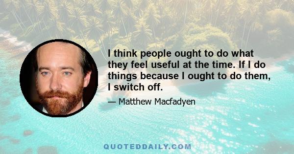 I think people ought to do what they feel useful at the time. If I do things because I ought to do them, I switch off.