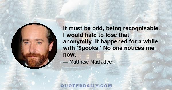 It must be odd, being recognisable. I would hate to lose that anonymity. It happened for a while with 'Spooks.' No one notices me now.