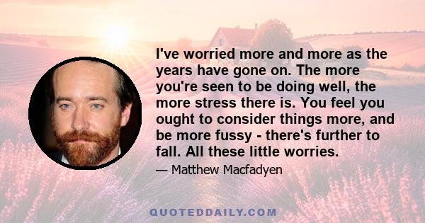 I've worried more and more as the years have gone on. The more you're seen to be doing well, the more stress there is. You feel you ought to consider things more, and be more fussy - there's further to fall. All these