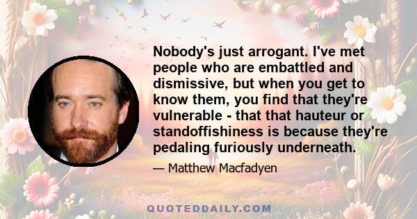 Nobody's just arrogant. I've met people who are embattled and dismissive, but when you get to know them, you find that they're vulnerable - that that hauteur or standoffishiness is because they're pedaling furiously