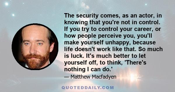 The security comes, as an actor, in knowing that you're not in control. If you try to control your career, or how people perceive you, you'll make yourself unhappy, because life doesn't work like that. So much is luck.