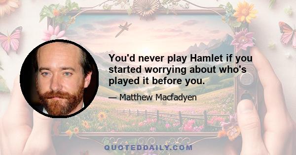 You'd never play Hamlet if you started worrying about who's played it before you.