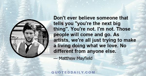 Don't ever believe someone that tells you you're the next big thing. You're not. I'm not. Those people will come and go. As artists, we're all just trying to make a living doing what we love. No different from anyone