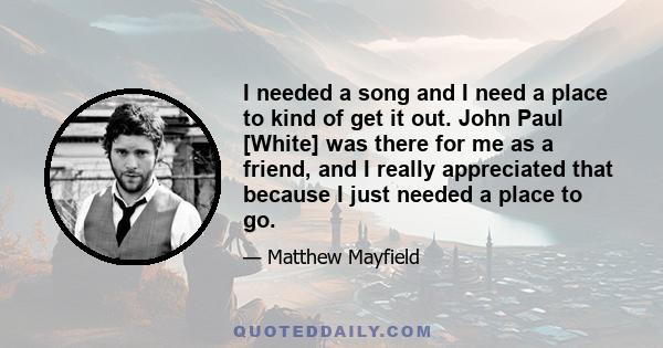 I needed a song and I need a place to kind of get it out. John Paul [White] was there for me as a friend, and I really appreciated that because I just needed a place to go.