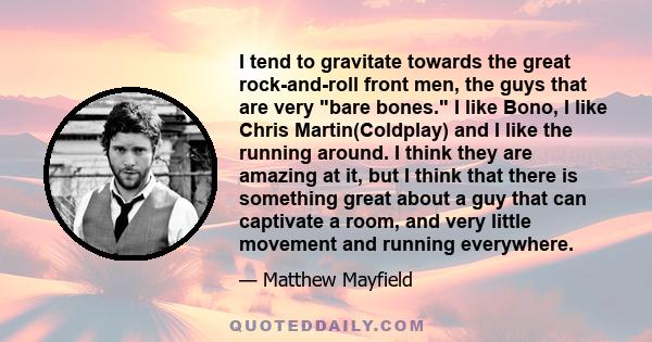 I tend to gravitate towards the great rock-and-roll front men, the guys that are very bare bones. I like Bono, I like Chris Martin(Coldplay) and I like the running around. I think they are amazing at it, but I think