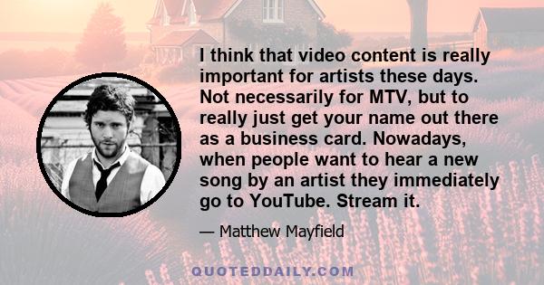 I think that video content is really important for artists these days. Not necessarily for MTV, but to really just get your name out there as a business card. Nowadays, when people want to hear a new song by an artist