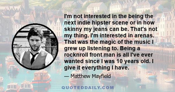 I'm not interested in the being the next indie hipster scene or in how skinny my jeans can be. That's not my thing. I'm interested in arenas. That was the magic of the music I grew up listening to. Being a rocknroll