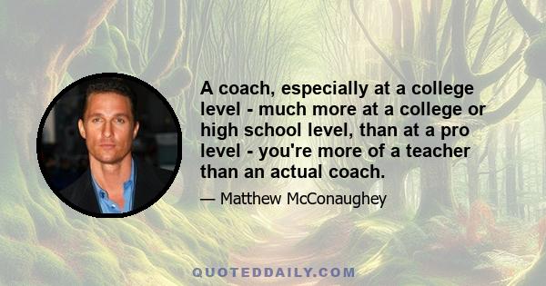 A coach, especially at a college level - much more at a college or high school level, than at a pro level - you're more of a teacher than an actual coach.