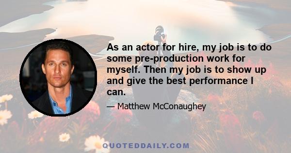 As an actor for hire, my job is to do some pre-production work for myself. Then my job is to show up and give the best performance I can.