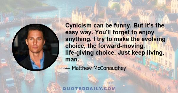 Cynicism can be funny. But it's the easy way. You'll forget to enjoy anything. I try to make the evolving choice, the forward-moving, life-giving choice. Just keep living, man.