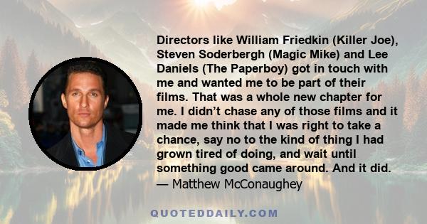 Directors like William Friedkin (Killer Joe), Steven Soderbergh (Magic Mike) and Lee Daniels (The Paperboy) got in touch with me and wanted me to be part of their films. That was a whole new chapter for me. I didn’t