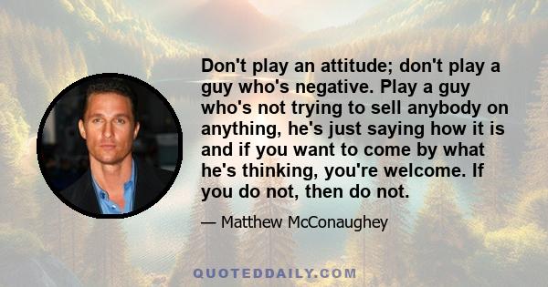 Don't play an attitude; don't play a guy who's negative. Play a guy who's not trying to sell anybody on anything, he's just saying how it is and if you want to come by what he's thinking, you're welcome. If you do not,