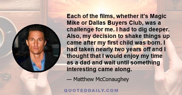 Each of the films, whether it’s Magic Mike or Dallas Buyers Club, was a challenge for me. I had to dig deeper. Also, my decision to shake things up came after my first child was born. I had taken nearly two years off