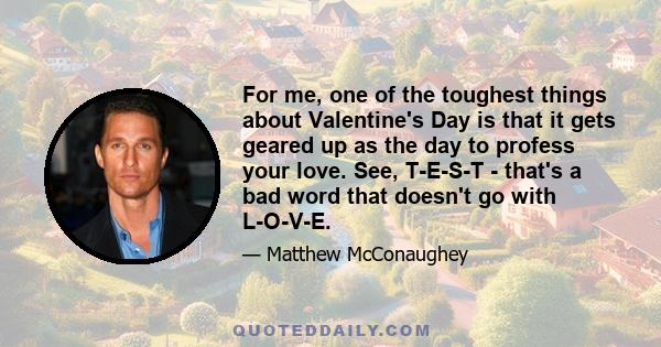 For me, one of the toughest things about Valentine's Day is that it gets geared up as the day to profess your love. See, T-E-S-T - that's a bad word that doesn't go with L-O-V-E.