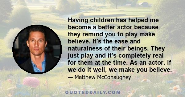 Having children has helped me become a better actor because they remind you to play make believe. It's the ease and naturalness of their beings. They just play and it's completely real for them at the time. As an actor, 