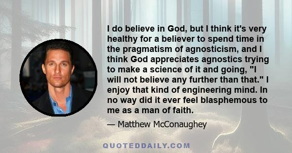 I do believe in God, but I think it's very healthy for a believer to spend time in the pragmatism of agnosticism, and I think God appreciates agnostics trying to make a science of it and going, I will not believe any