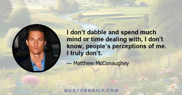 I don’t dabble and spend much mind or time dealing with, I don’t know, people’s perceptions of me. I truly don’t.