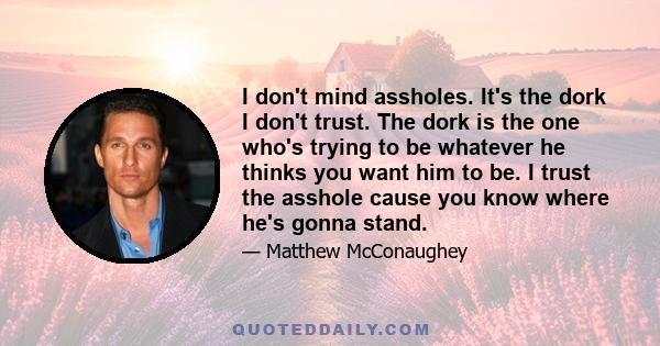 I don't mind assholes. It's the dork I don't trust. The dork is the one who's trying to be whatever he thinks you want him to be. I trust the asshole cause you know where he's gonna stand.