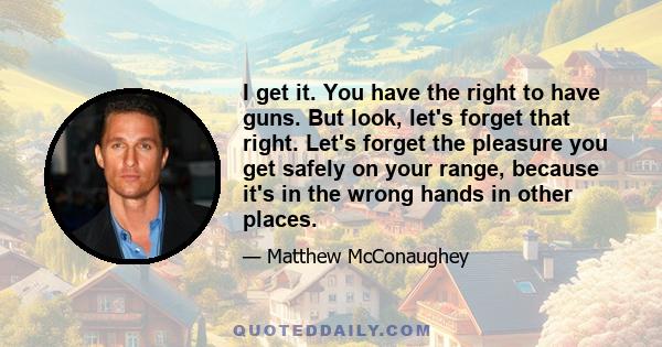 I get it. You have the right to have guns. But look, let's forget that right. Let's forget the pleasure you get safely on your range, because it's in the wrong hands in other places.