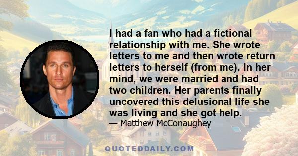 I had a fan who had a fictional relationship with me. She wrote letters to me and then wrote return letters to herself (from me). In her mind, we were married and had two children. Her parents finally uncovered this