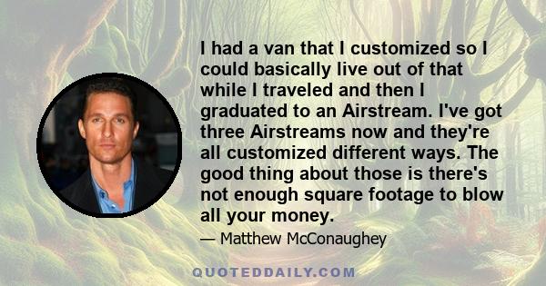 I had a van that I customized so I could basically live out of that while I traveled and then I graduated to an Airstream. I've got three Airstreams now and they're all customized different ways. The good thing about