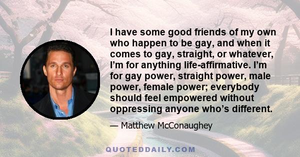 I have some good friends of my own who happen to be gay, and when it comes to gay, straight, or whatever, I’m for anything life-affirmative. I’m for gay power, straight power, male power, female power; everybody should