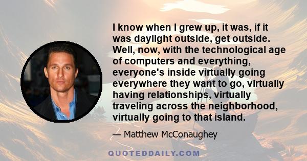 I know when I grew up, it was, if it was daylight outside, get outside. Well, now, with the technological age of computers and everything, everyone's inside virtually going everywhere they want to go, virtually having