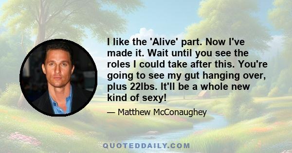 I like the 'Alive' part. Now I've made it. Wait until you see the roles I could take after this. You're going to see my gut hanging over, plus 22lbs. It'll be a whole new kind of sexy!