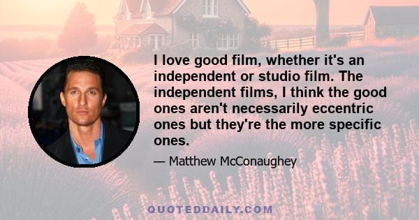 I love good film, whether it's an independent or studio film. The independent films, I think the good ones aren't necessarily eccentric ones but they're the more specific ones.