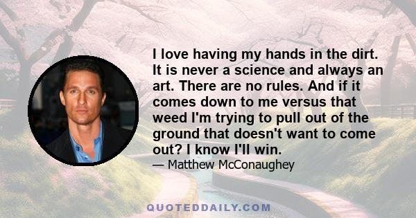 I love having my hands in the dirt. It is never a science and always an art. There are no rules. And if it comes down to me versus that weed I'm trying to pull out of the ground that doesn't want to come out? I know