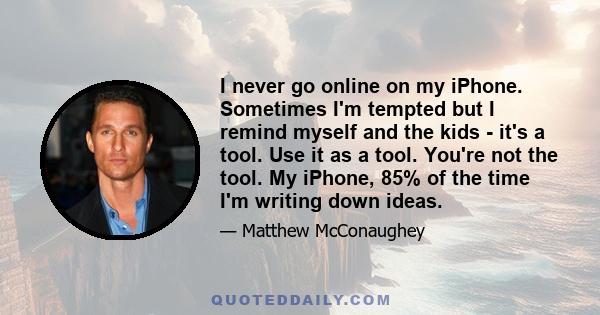 I never go online on my iPhone. Sometimes I'm tempted but I remind myself and the kids - it's a tool. Use it as a tool. You're not the tool. My iPhone, 85% of the time I'm writing down ideas.