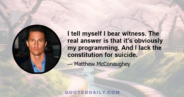 I tell myself I bear witness. The real answer is that it's obviously my programming. And I lack the constitution for suicide.