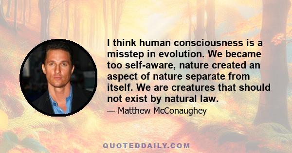 I think human consciousness is a misstep in evolution. We became too self-aware, nature created an aspect of nature separate from itself. We are creatures that should not exist by natural law.