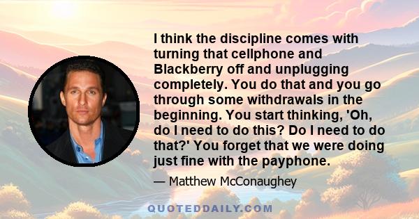 I think the discipline comes with turning that cellphone and Blackberry off and unplugging completely. You do that and you go through some withdrawals in the beginning. You start thinking, 'Oh, do I need to do this? Do