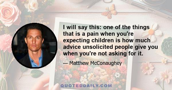 I will say this: one of the things that is a pain when you're expecting children is how much advice unsolicited people give you when you're not asking for it.