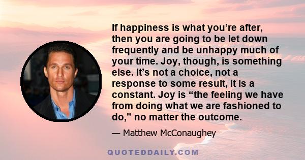 If happiness is what you’re after, then you are going to be let down frequently and be unhappy much of your time. Joy, though, is something else. It’s not a choice, not a response to some result, it is a constant. Joy