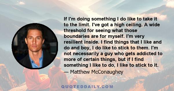 If I'm doing something I do like to take it to the limit. I've got a high ceiling. A wide threshold for seeing what those boundaries are for myself. I'm very resilient inside. I find things that I like and do and boy, I 