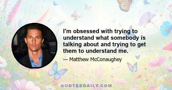 I'm obsessed with trying to understand what somebody is talking about and trying to get them to understand me.