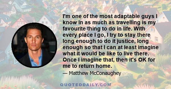 I'm one of the most adaptable guys I know in as much as travelling is my favourite thing to do in life. With every place I go, I try to stay there long enough to do it justice, long enough so that I can at least imagine 