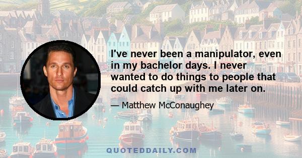 I've never been a manipulator, even in my bachelor days. I never wanted to do things to people that could catch up with me later on.