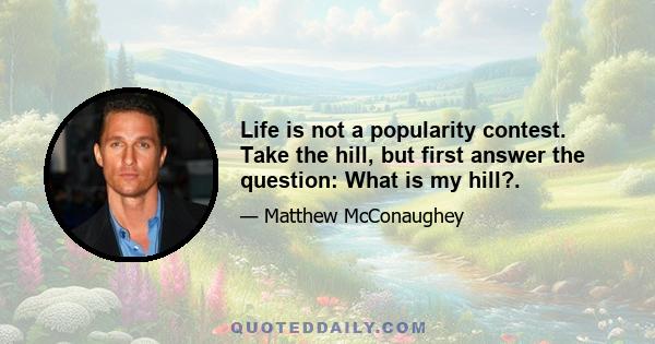 Life is not a popularity contest. Take the hill, but first answer the question: What is my hill?.