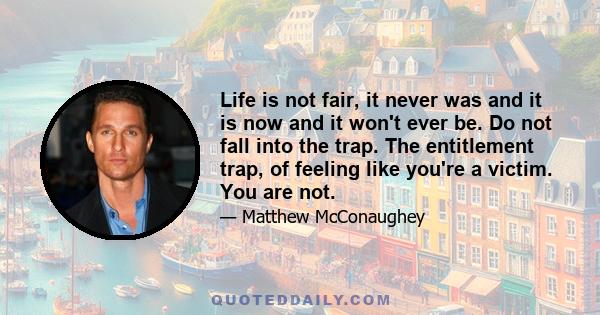 Life is not fair, it never was and it is now and it won't ever be. Do not fall into the trap. The entitlement trap, of feeling like you're a victim. You are not.