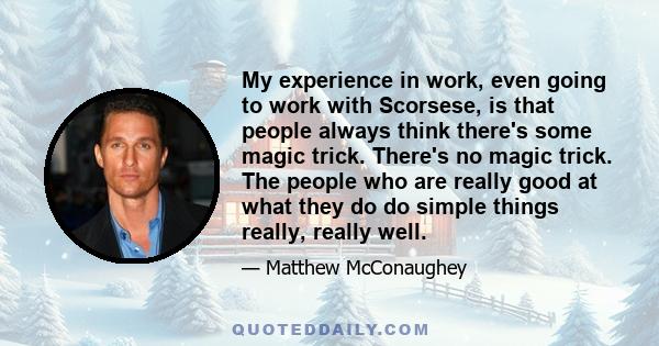 My experience in work, even going to work with Scorsese, is that people always think there's some magic trick. There's no magic trick. The people who are really good at what they do do simple things really, really well.