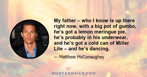 My father – who I know is up there right now, with a big pot of gumbo, he’s got a lemon meringue pie, he’s probably in his underwear, and he’s got a cold can of Miller Lite – and he’s dancing.