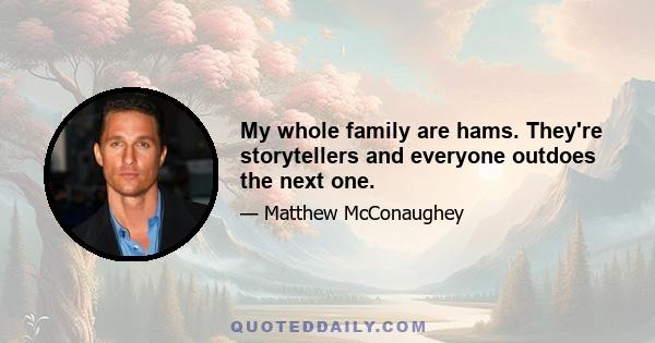 My whole family are hams. They're storytellers and everyone outdoes the next one.