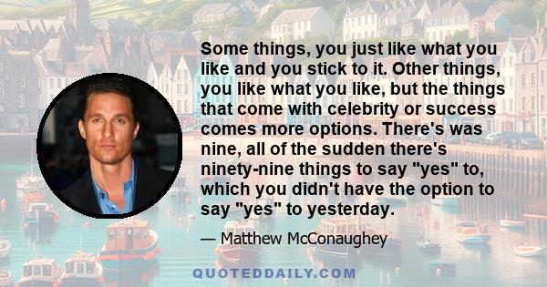 Some things, you just like what you like and you stick to it. Other things, you like what you like, but the things that come with celebrity or success comes more options. There's was nine, all of the sudden there's