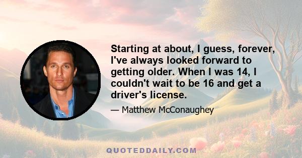 Starting at about, I guess, forever, I've always looked forward to getting older. When I was 14, I couldn't wait to be 16 and get a driver's license.